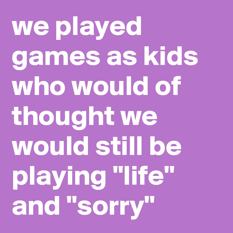 we played games as kids who would of thought we would still be playing "life" and "sorry"