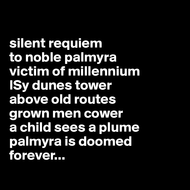 

silent requiem 
to noble palmyra
victim of millennium 
ISy dunes tower
above old routes
grown men cower
a child sees a plume
palmyra is doomed 
forever... 

