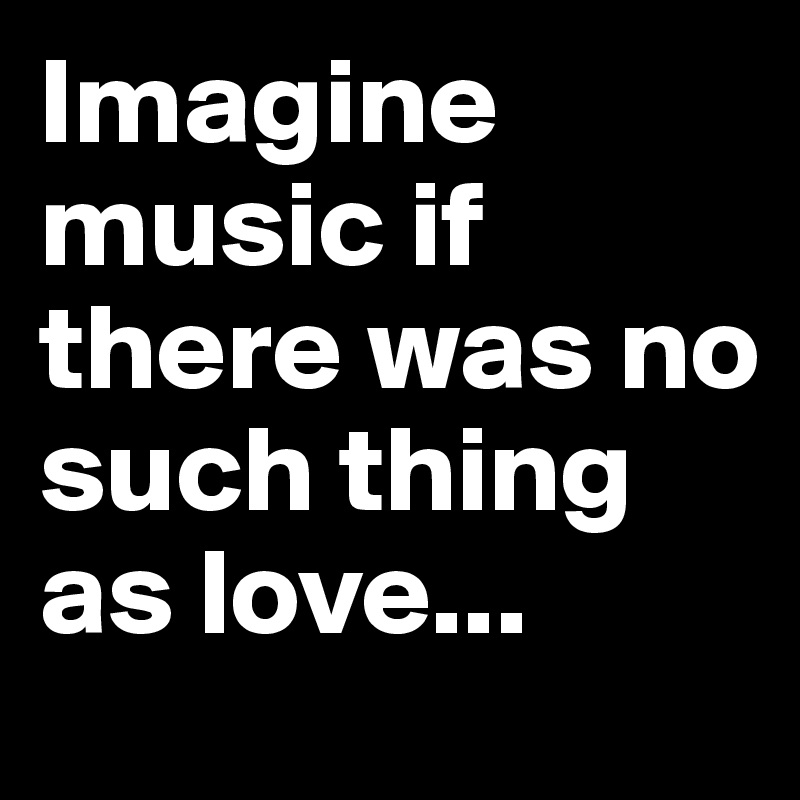 Imagine music if there was no such thing as love... 