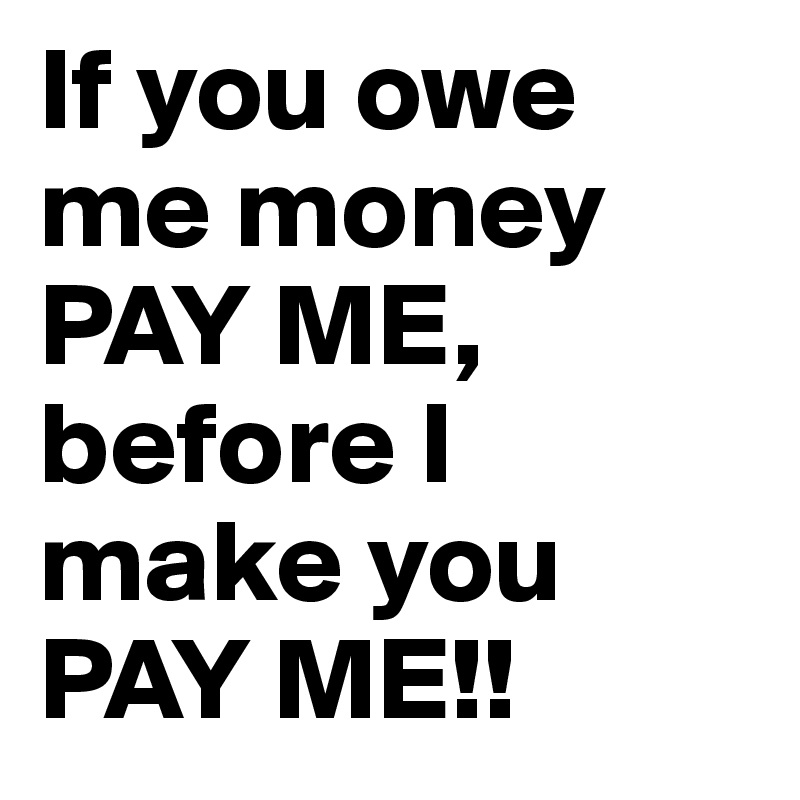 If you owe me money PAY ME, before I make you PAY ME!! 