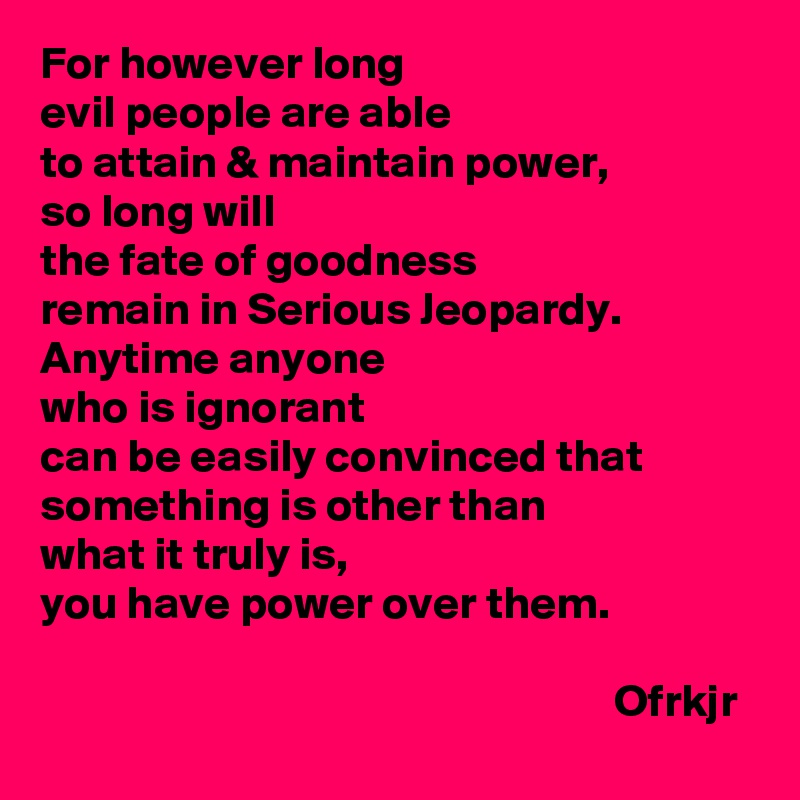For however long
evil people are able 
to attain & maintain power, 
so long will
the fate of goodness 
remain in Serious Jeopardy.
Anytime anyone 
who is ignorant 
can be easily convinced that something is other than 
what it truly is, 
you have power over them.

                                                              Ofrkjr