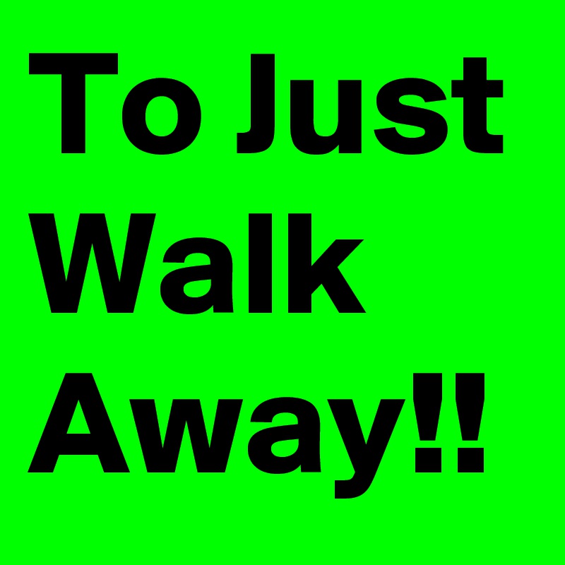 To Just Walk Away!!