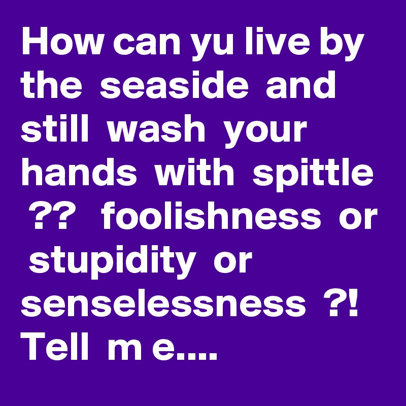 How can yu live by  the  seaside  and  still  wash  your  hands  with  spittle  ??   foolishness  or  stupidity  or  senselessness  ?!  Tell  m e....  
