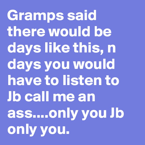 Gramps said there would be days like this, n days you would have to listen to Jb call me an ass....only you Jb only you. 