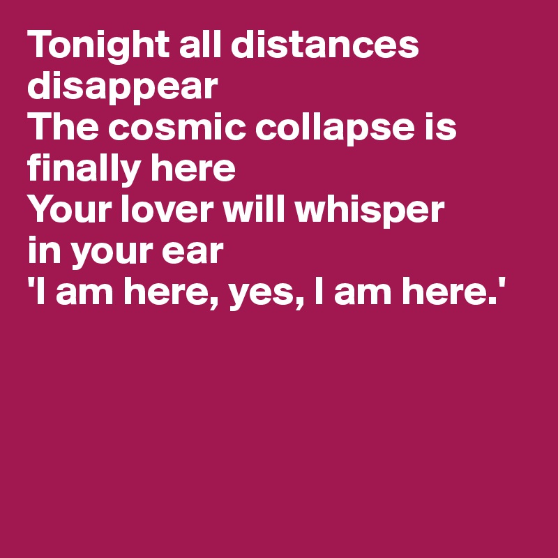 Tonight all distances disappear
The cosmic collapse is finally here
Your lover will whisper 
in your ear
'I am here, yes, I am here.'




