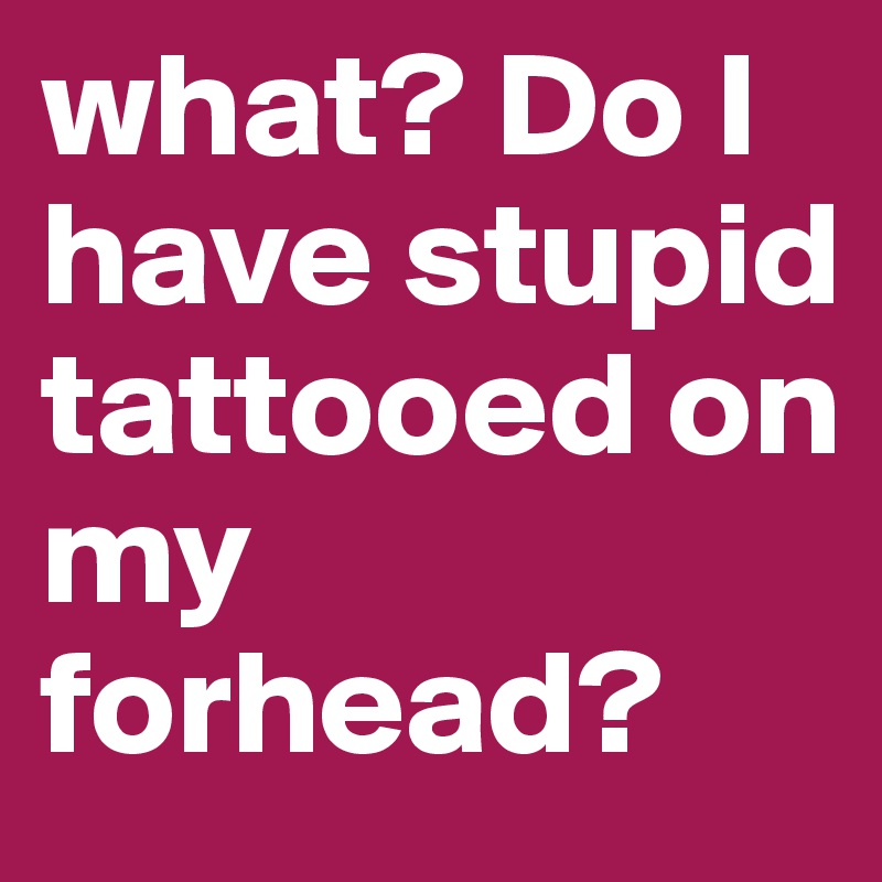 what? Do I have stupid tattooed on my forhead? 