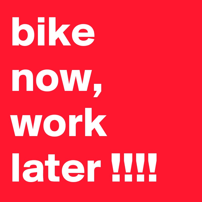 bike now, work later !!!!