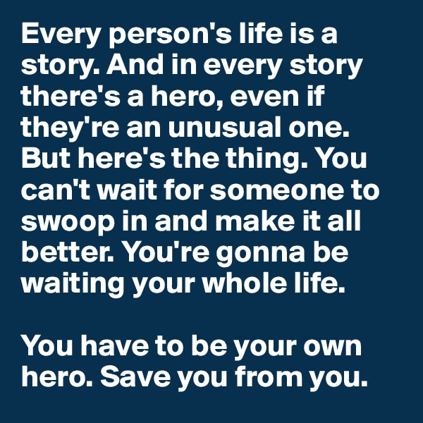 Every person's life is a story. And in every story there's a hero, even if they're an unusual one.
But here's the thing. You can't wait for someone to swoop in and make it all better. You're gonna be waiting your whole life.

You have to be your own hero. Save you from you. 