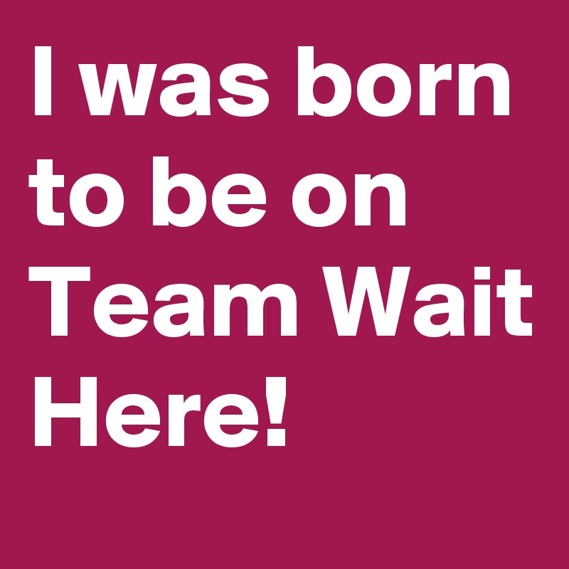 I was born to be on Team Wait Here!