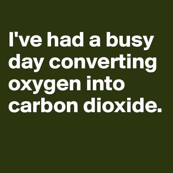 
I've had a busy day converting oxygen into carbon dioxide.


