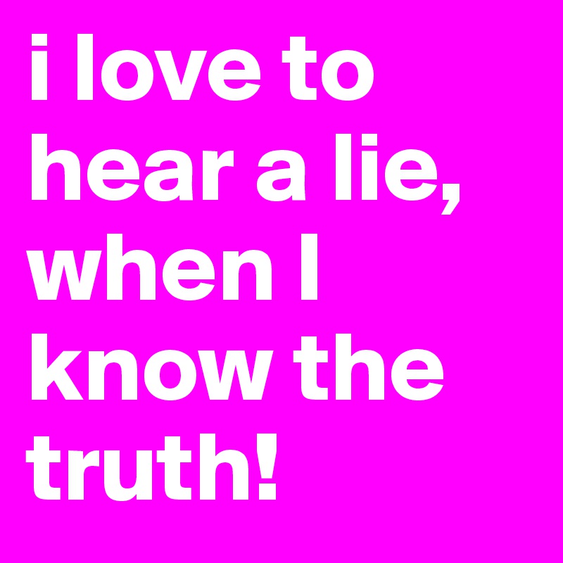 i love to hear a lie, when I know the truth!