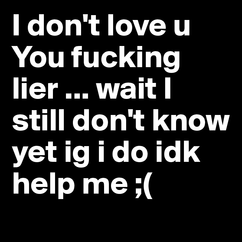 I don't love u You fucking lier ... wait I still don't know yet ig i do idk help me ;( 