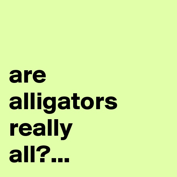 

are 
alligators really 
all?...