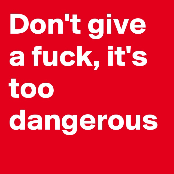 Don't give a fuck, it's too dangerous
