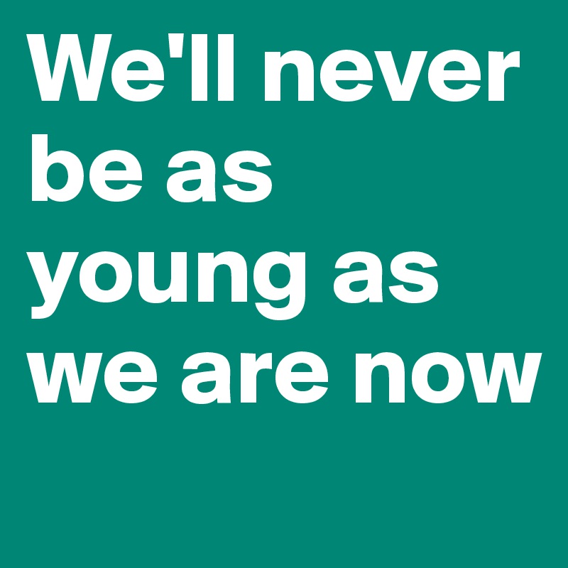 We'll never be as young as we are now