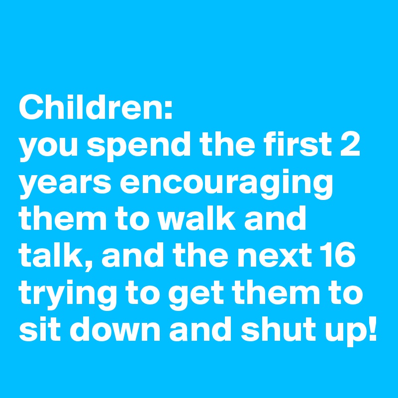 

Children: 
you spend the first 2 years encouraging them to walk and talk, and the next 16 trying to get them to sit down and shut up!