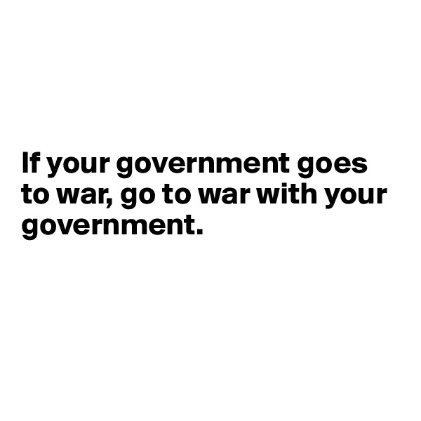 



If your government goes to war, go to war with your government.





