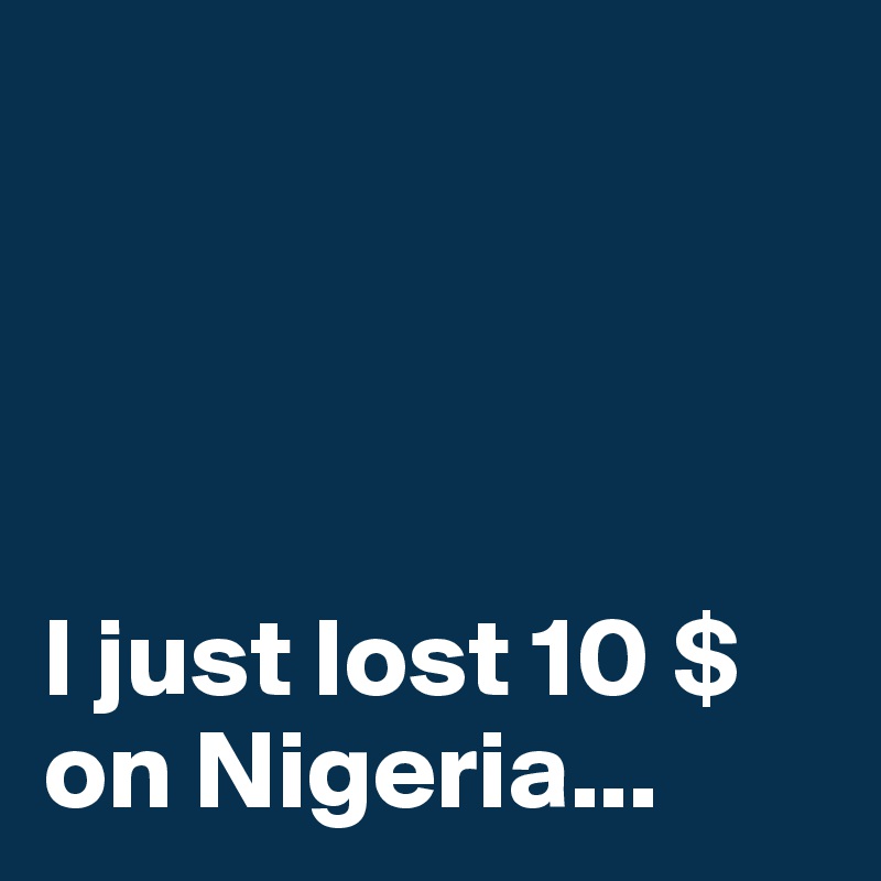 




I just lost 10 $ on Nigeria...