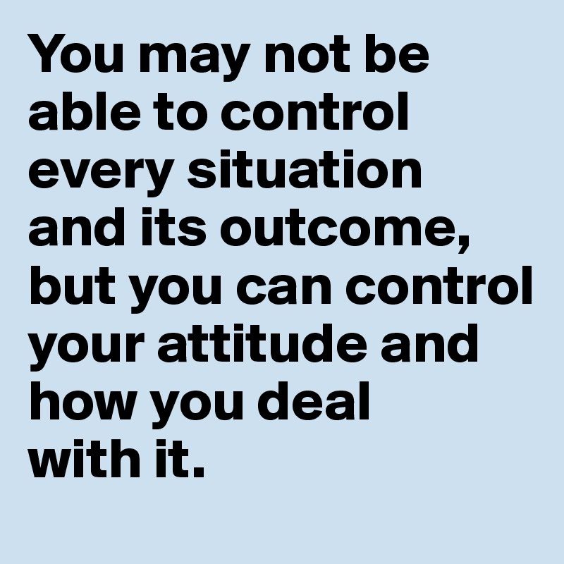 You may not be able to control every situation 
and its outcome, but you can control your attitude and 
how you deal 
with it.