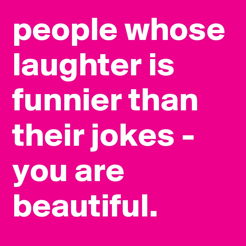 people whose laughter is funnier than their jokes - you are beautiful.