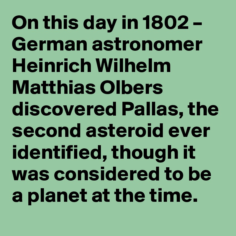 On this day in 1802 – German astronomer Heinrich Wilhelm Matthias Olbers discovered Pallas, the second asteroid ever identified, though it was considered to be a planet at the time.