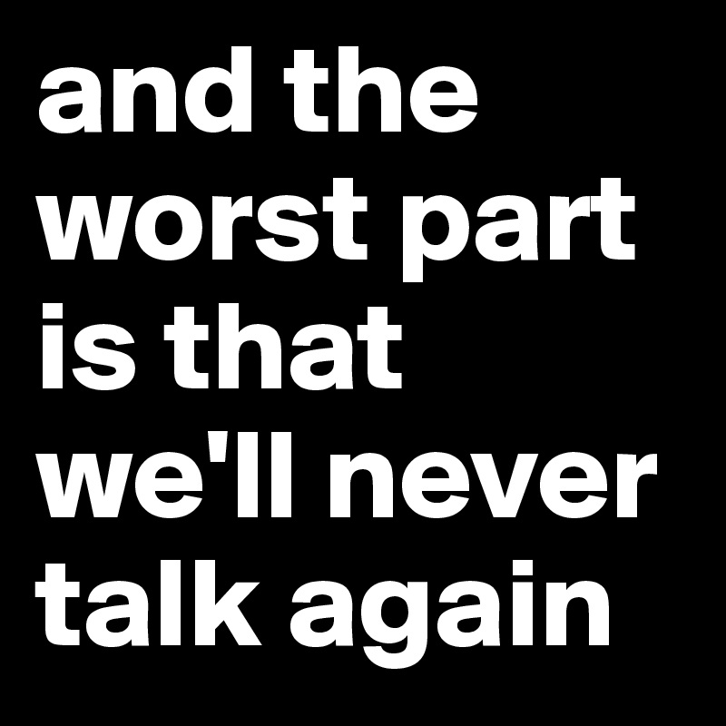 and the worst part is that we'll never talk again