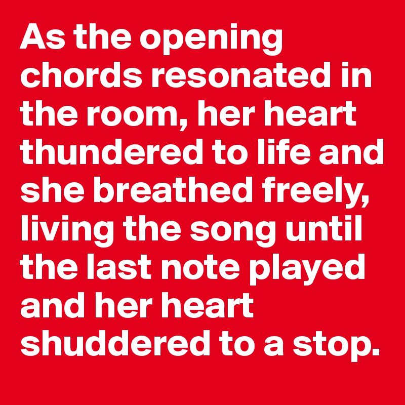 As the opening chords resonated in the room, her heart thundered to life and she breathed freely, living the song until the last note played and her heart shuddered to a stop.