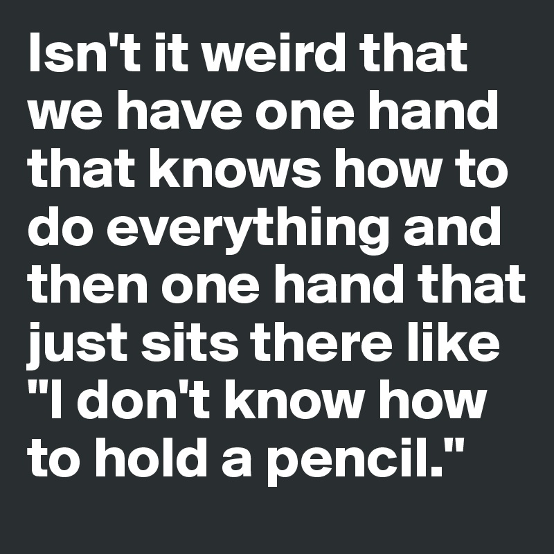 Isn't it weird that we have one hand that knows how to do everything and then one hand that just sits there like "I don't know how to hold a pencil."