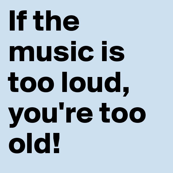 If the music is too loud,
you're too old!