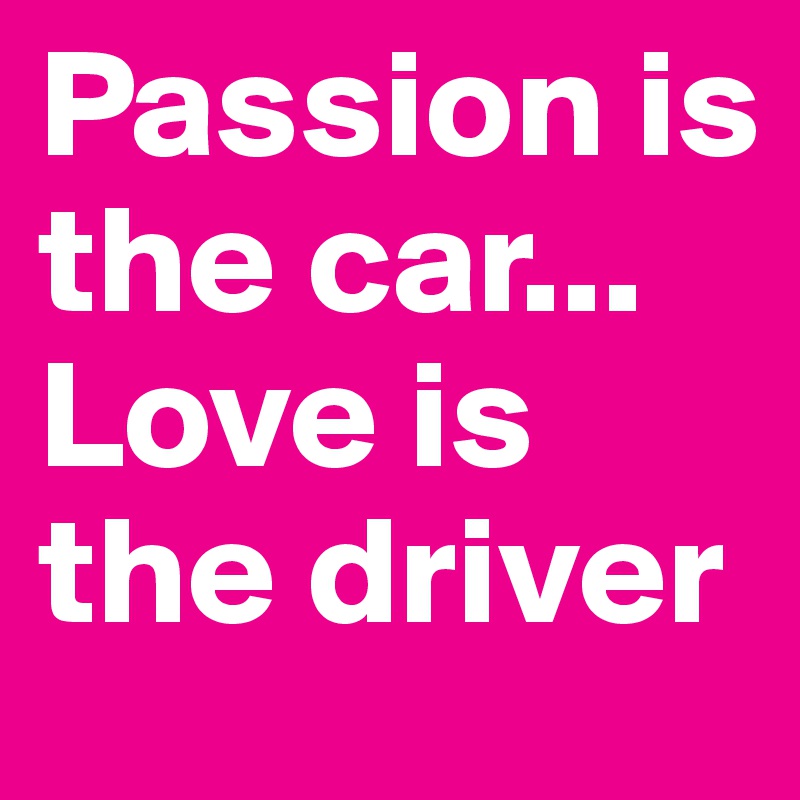 Passion is the car... Love is the driver 