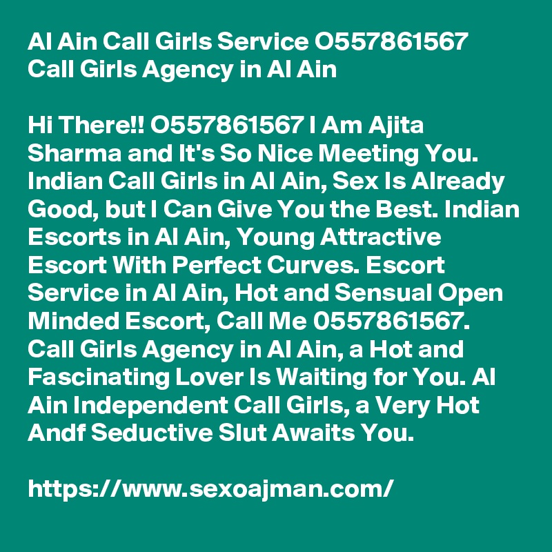 Al Ain Call Girls Service O557861567 Call Girls Agency in Al Ain

Hi There!! O557861567 I Am Ajita Sharma and It's So Nice Meeting You. Indian Call Girls in Al Ain, Sex Is Already Good, but I Can Give You the Best. Indian Escorts in Al Ain, Young Attractive Escort With Perfect Curves. Escort Service in Al Ain, Hot and Sensual Open Minded Escort, Call Me 0557861567. Call Girls Agency in Al Ain, a Hot and Fascinating Lover Is Waiting for You. Al Ain Independent Call Girls, a Very Hot Andf Seductive Slut Awaits You.

https://www.sexoajman.com/