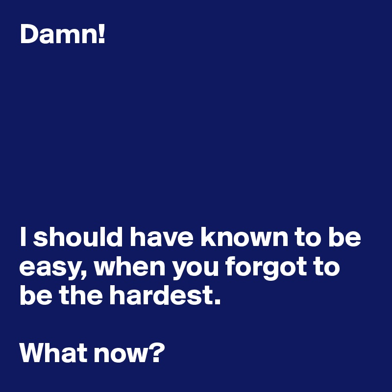 Damn!






I should have known to be easy, when you forgot to be the hardest. 

What now?