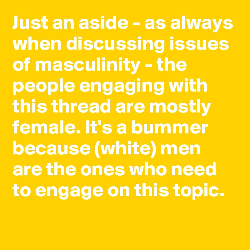 Just an aside - as always when discussing issues of masculinity - the people engaging with this thread are mostly female. It's a bummer because (white) men are the ones who need to engage on this topic.