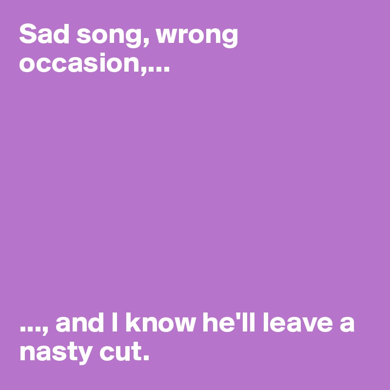 Sad song, wrong occasion,...








..., and I know he'll leave a nasty cut. 