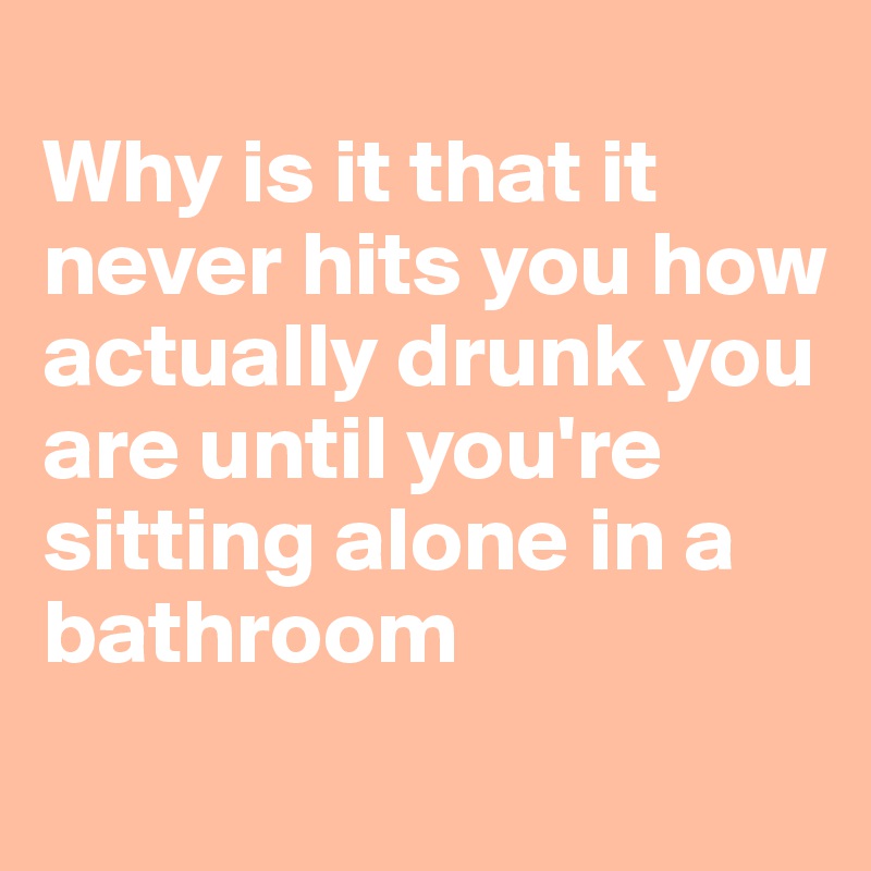 
Why is it that it never hits you how actually drunk you are until you're sitting alone in a bathroom
