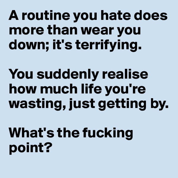A routine you hate does more than wear you down; it's terrifying. 

You suddenly realise how much life you're wasting, just getting by. 

What's the fucking point?