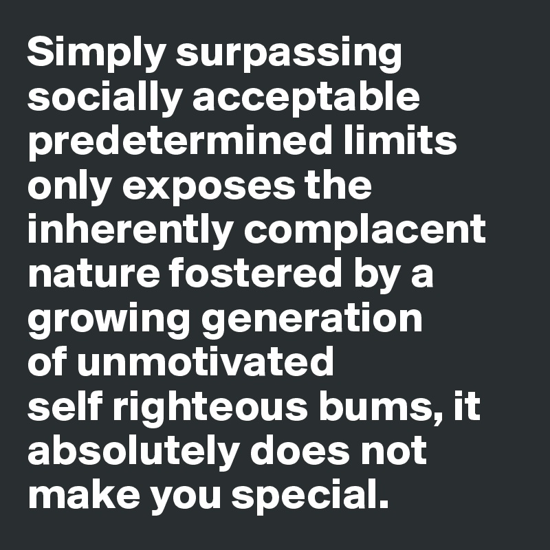 Simply surpassing socially acceptable predetermined limits only exposes the inherently complacent nature fostered by a growing generation 
of unmotivated 
self righteous bums, it absolutely does not make you special.
