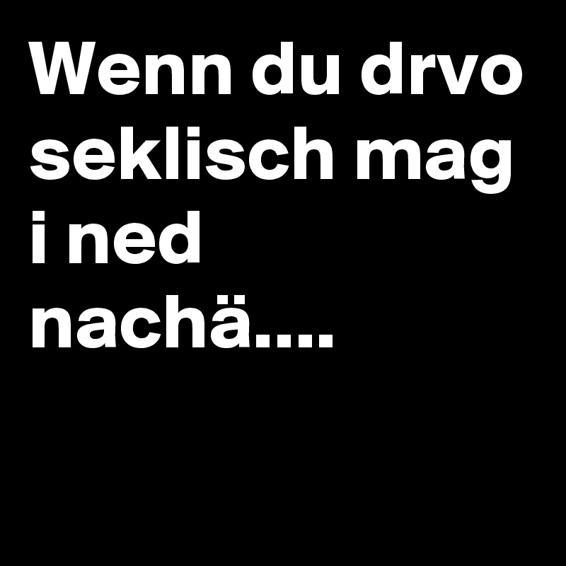 Wenn du drvo seklisch mag i ned nachä....
