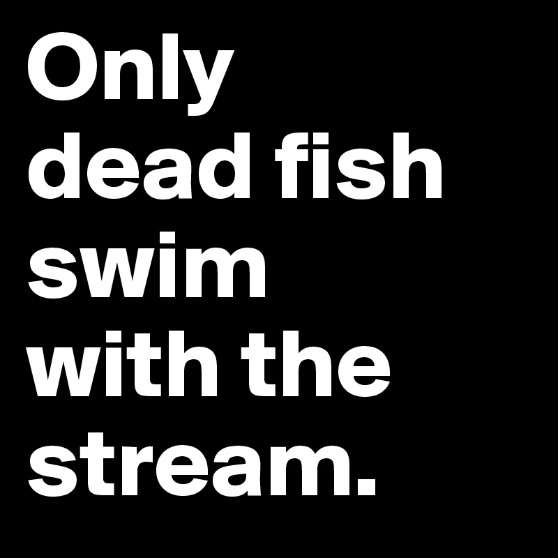 Only 
dead fish swim 
with the 
stream.