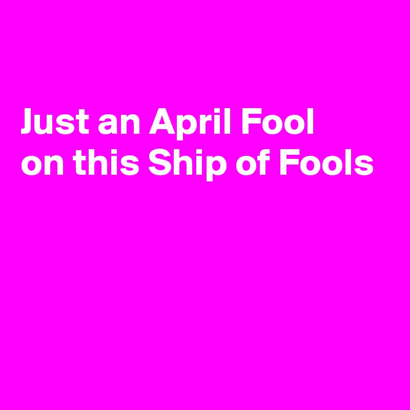 

Just an April Fool
on this Ship of Fools




