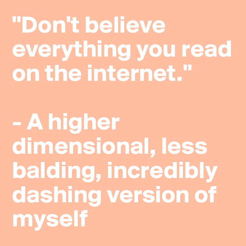 "Don't believe everything you read on the internet."

- A higher dimensional, less balding, incredibly dashing version of myself