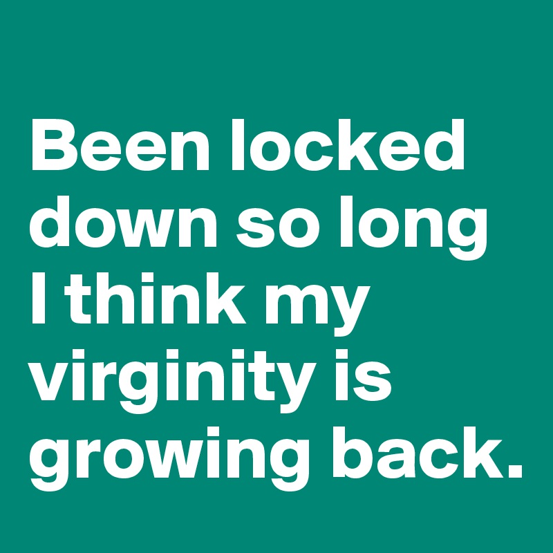 
Been locked down so long I think my virginity is growing back.