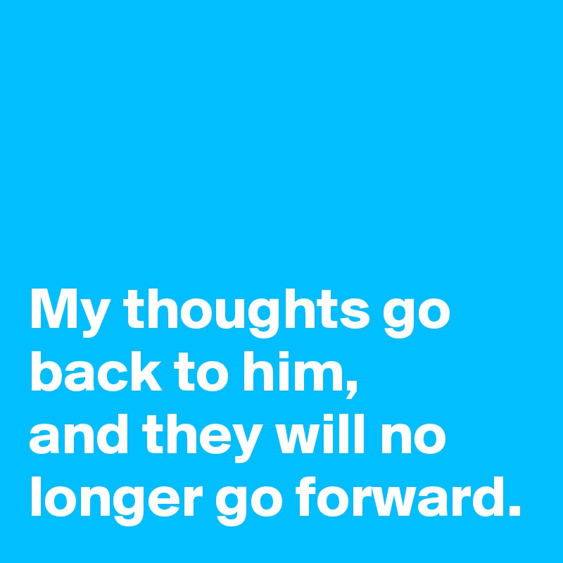 



My thoughts go 
back to him, 
and they will no 
longer go forward.