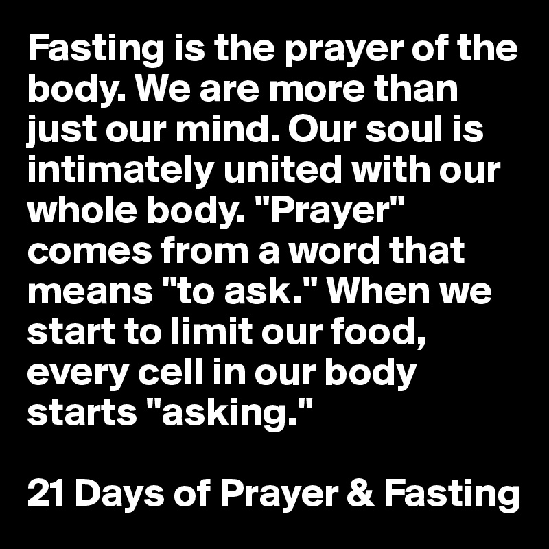 Fasting is the prayer of the body. We are more than just our mind. Our soul is intimately united with our whole body. "Prayer" comes from a word that means "to ask." When we start to limit our food, every cell in our body starts "asking."

21 Days of Prayer & Fasting