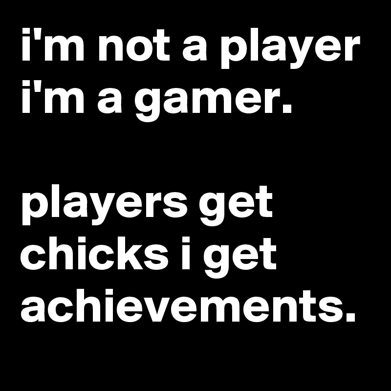 i'm not a player i'm a gamer.

players get chicks i get achievements.