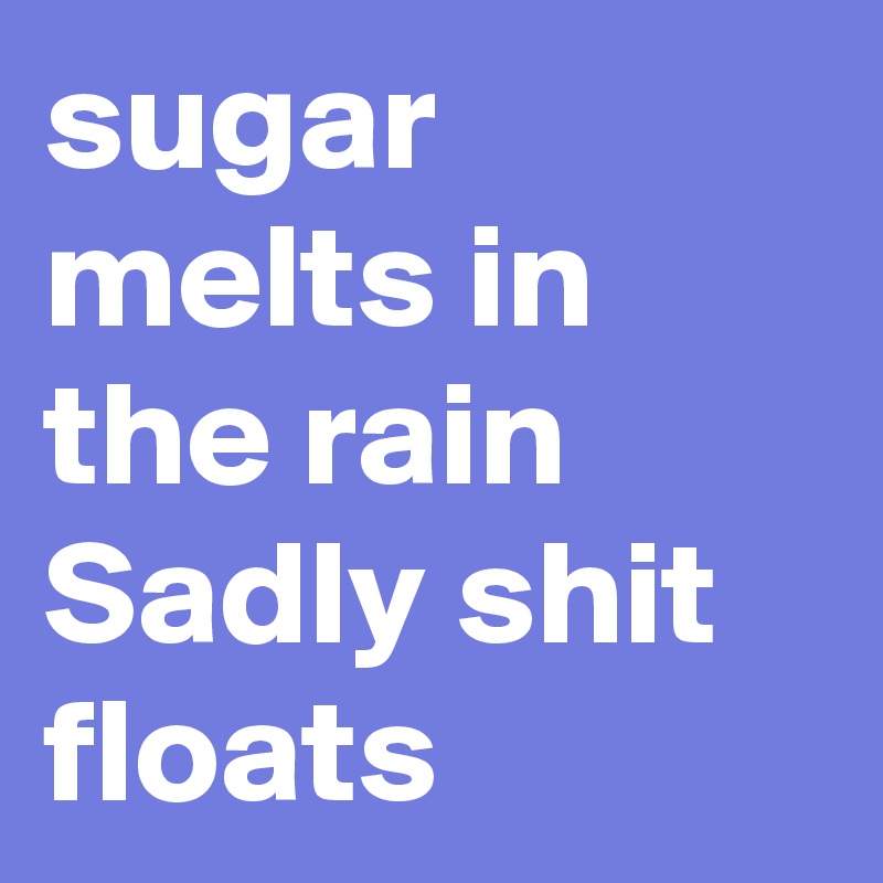 sugar melts in the rain
Sadly shit floats