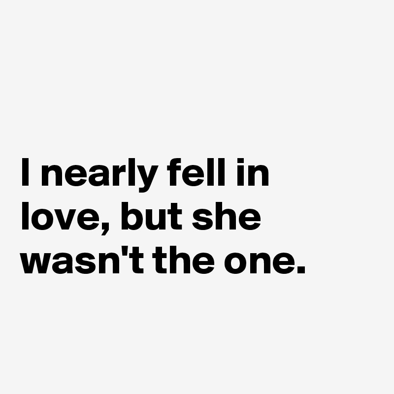 


I nearly fell in love, but she wasn't the one.

