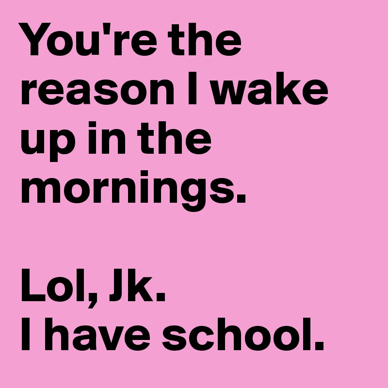 You're the reason I wake up in the mornings.

Lol, Jk.
I have school. 