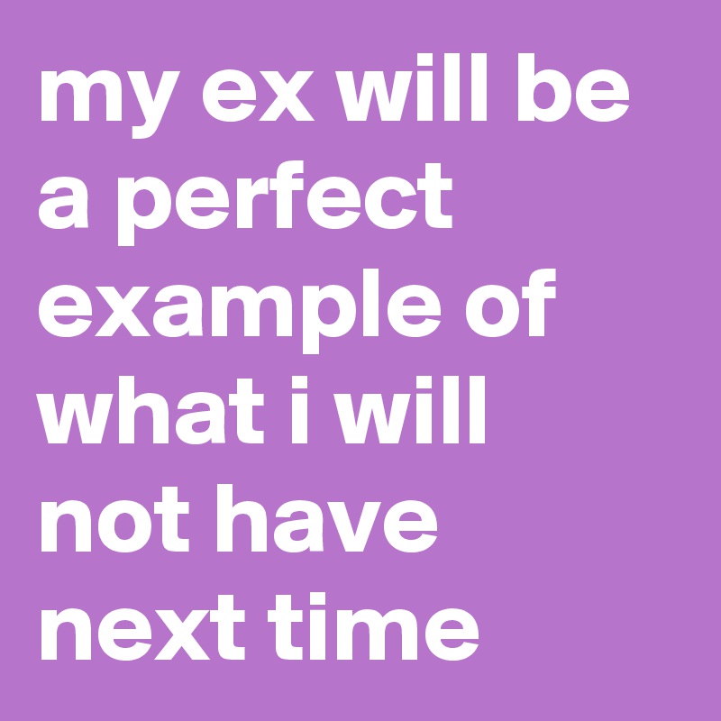 my ex will be a perfect example of what i will not have next time 