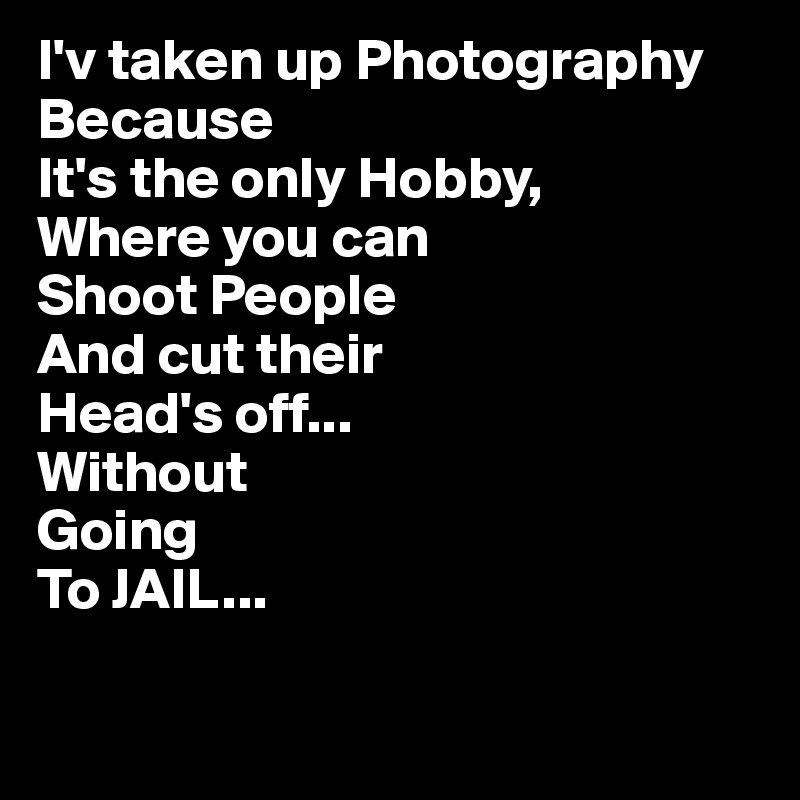 I'v taken up Photography
Because
It's the only Hobby,
Where you can 
Shoot People
And cut their
Head's off...
Without
Going
To JAIL... 

